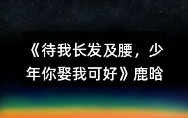 《待我長發(fā)及腰，少年、你娶我可好》鹿晗完結(jié)攻略