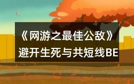 《網(wǎng)游之最佳公敵》避開生死與共短線BE攻略