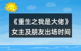 《重生之我是大佬》女主及朋友出場時間順序攻略