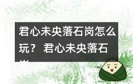 君心未央落石崗怎么玩？ 君心未央落石崗攻略